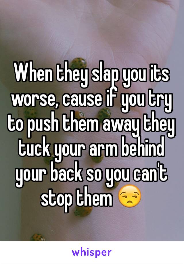 When they slap you its worse, cause if you try to push them away they tuck your arm behind your back so you can't stop them 😒