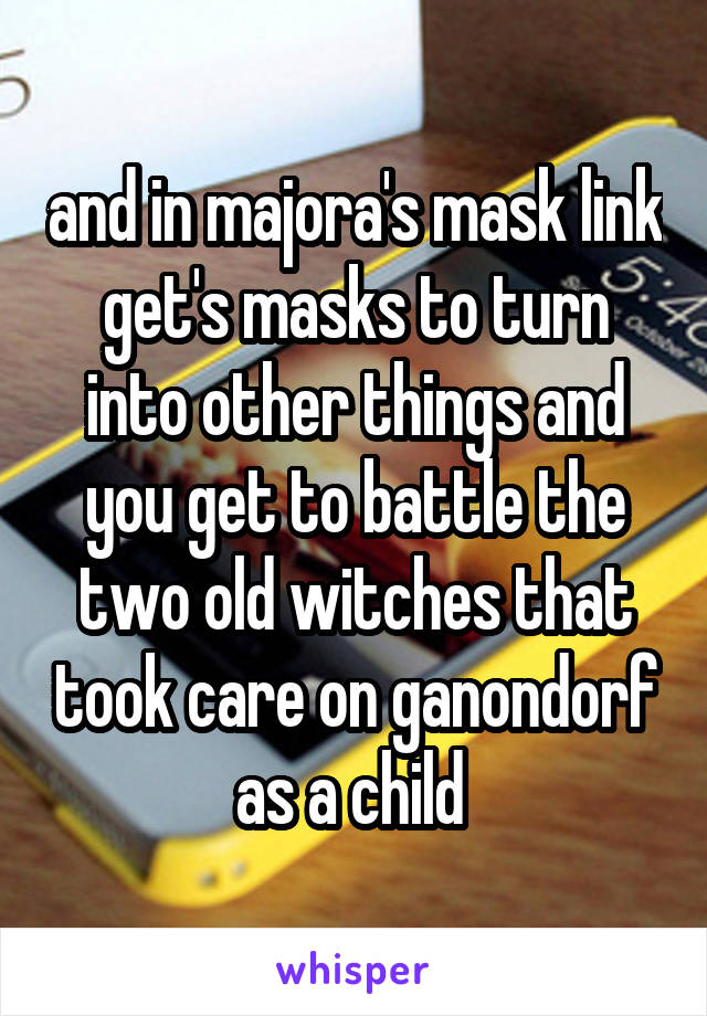 and in majora's mask link get's masks to turn into other things and you get to battle the two old witches that took care on ganondorf as a child 