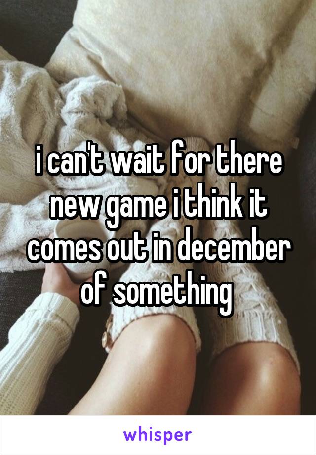 i can't wait for there new game i think it comes out in december of something 