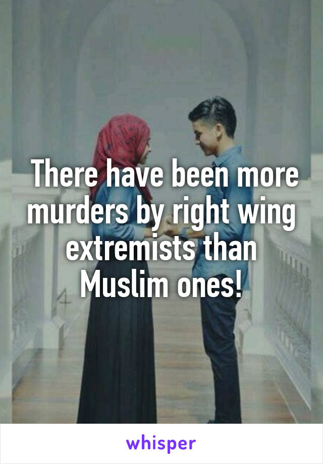  There have been more murders by right wing extremists than Muslim ones!