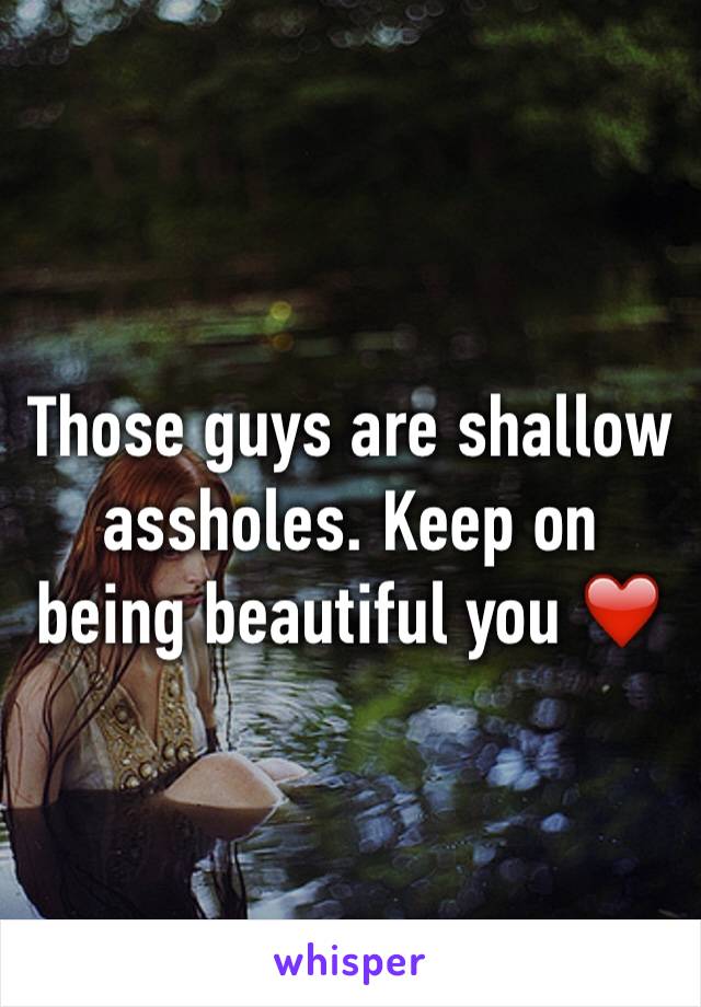 Those guys are shallow assholes. Keep on being beautiful you ❤️