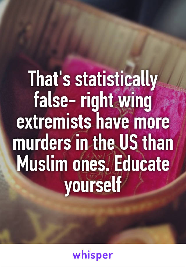 That's statistically false- right wing extremists have more murders in the US than Muslim ones. Educate yourself