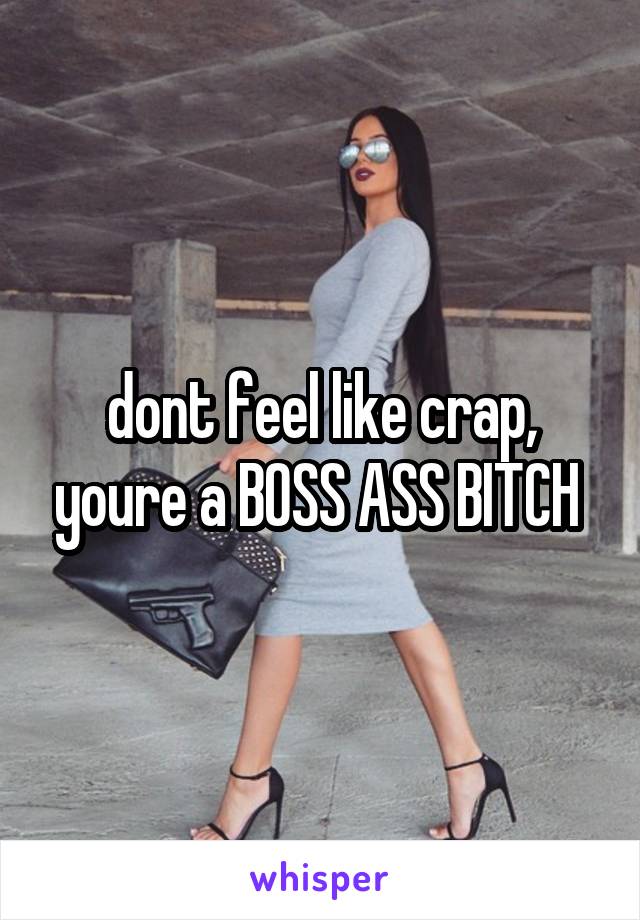 dont feel like crap, youre a BOSS ASS BITCH 