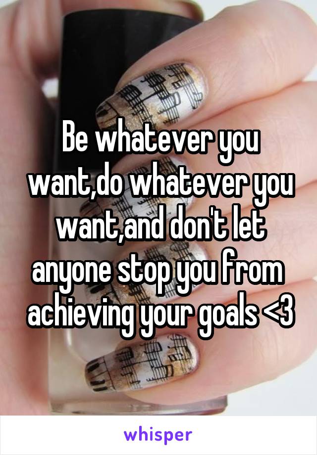 Be whatever you want,do whatever you want,and don't let anyone stop you from  achieving your goals <3