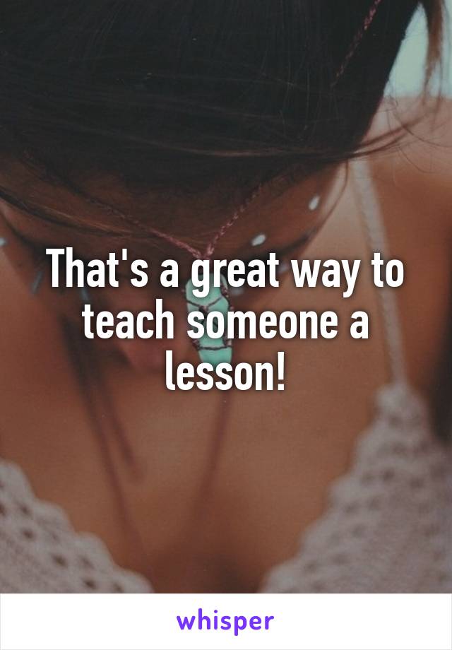 That's a great way to teach someone a lesson!