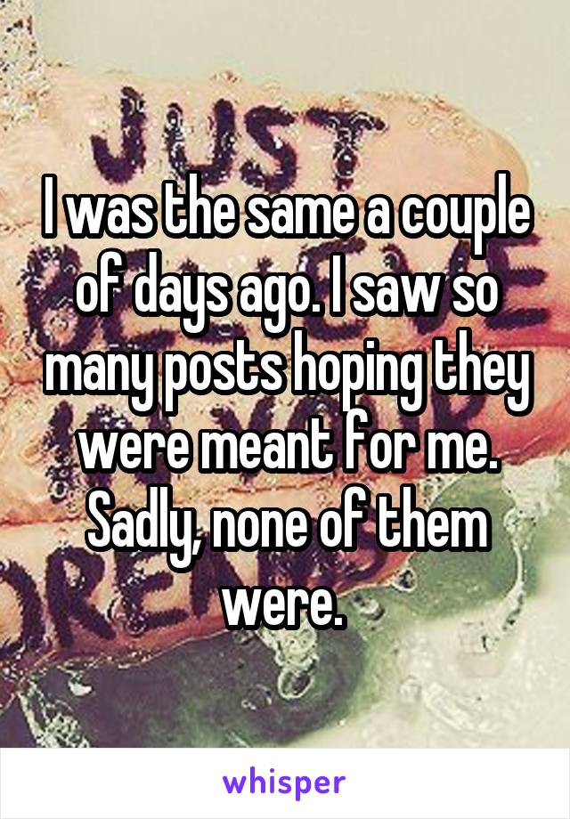 I was the same a couple of days ago. I saw so many posts hoping they were meant for me. Sadly, none of them were. 