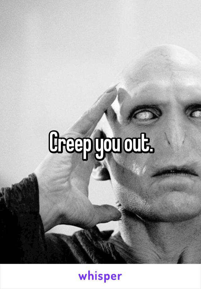 Creep you out.