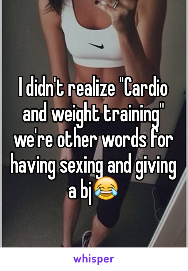 I didn't realize "Cardio and weight training" we're other words for having sexing and giving a bj😂