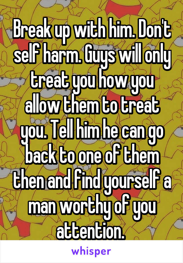Break up with him. Don't self harm. Guys will only treat you how you allow them to treat you. Tell him he can go back to one of them then and find yourself a man worthy of you attention. 