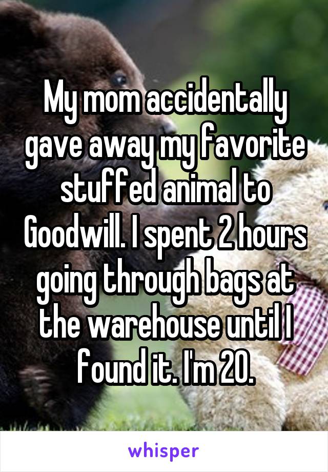 My mom accidentally gave away my favorite stuffed animal to Goodwill. I spent 2 hours going through bags at the warehouse until I found it. I'm 20.