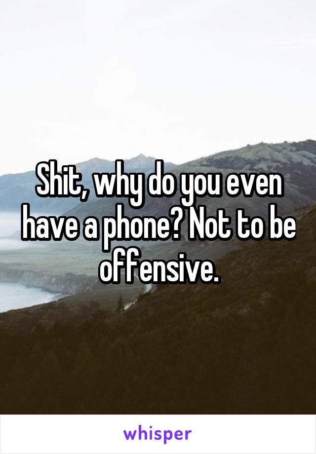 Shit, why do you even have a phone? Not to be offensive.