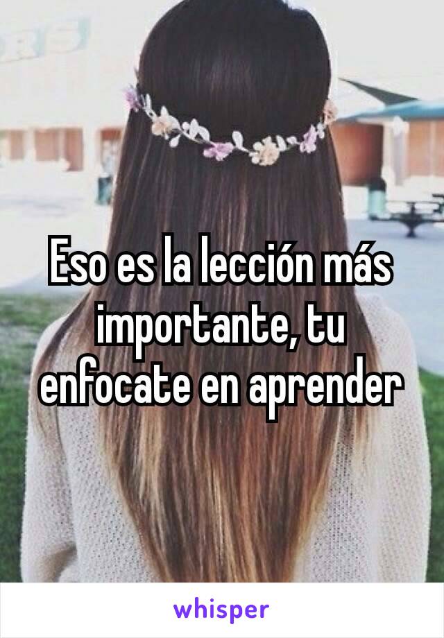 Eso es la lección más importante, tu enfocate en aprender