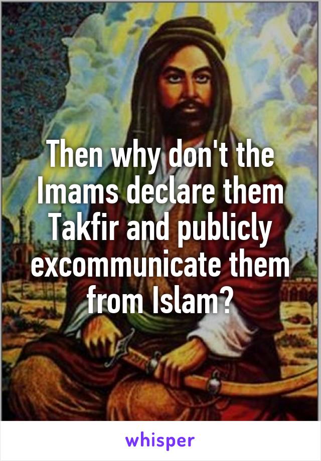 Then why don't the Imams declare them Takfir and publicly excommunicate them from Islam?