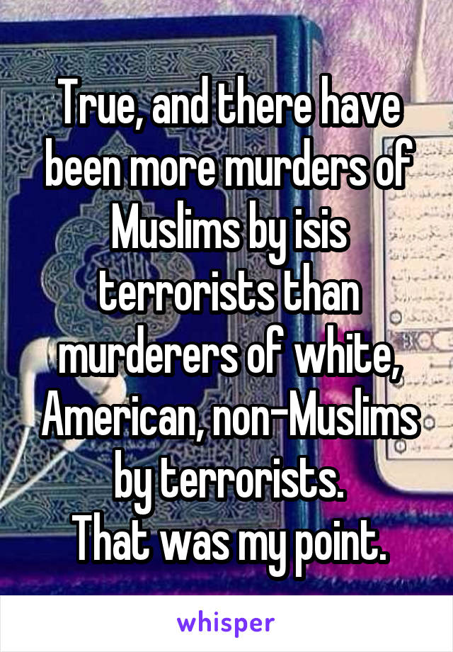 True, and there have been more murders of Muslims by isis terrorists than murderers of white, American, non-Muslims by terrorists.
That was my point.