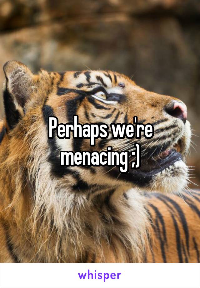 Perhaps we're menacing ;)