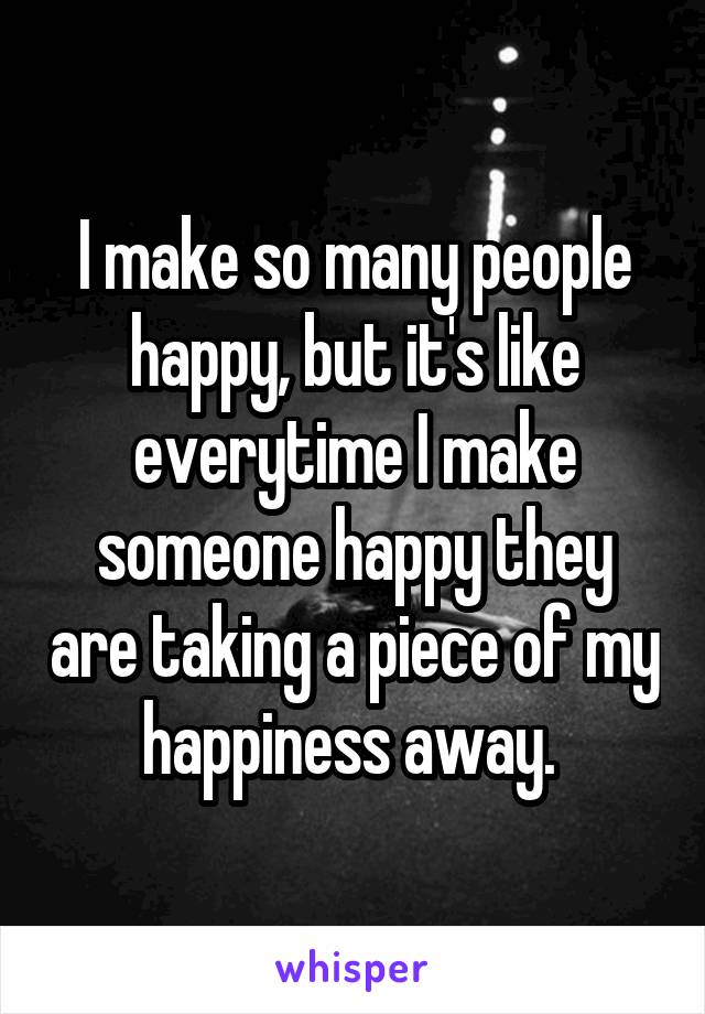 I make so many people happy, but it's like everytime I make someone happy they are taking a piece of my happiness away. 