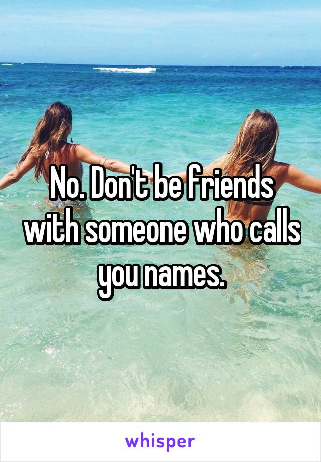 No. Don't be friends with someone who calls you names.