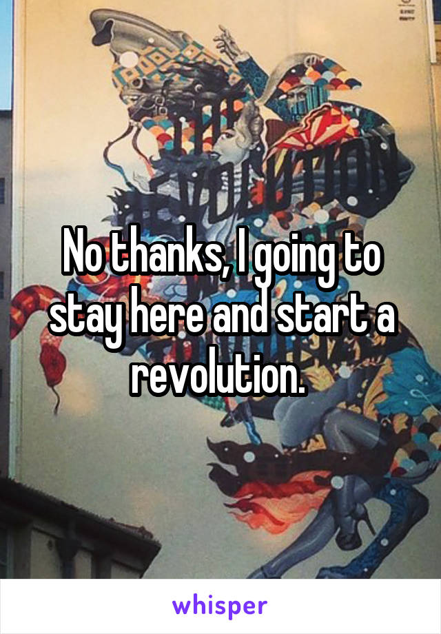 No thanks, I going to stay here and start a revolution. 