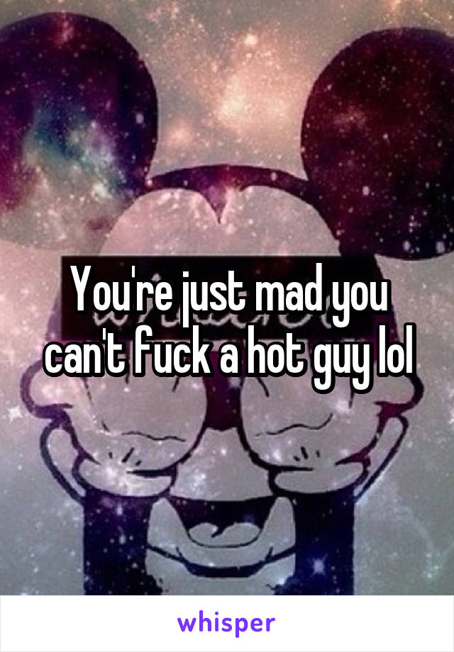 You're just mad you can't fuck a hot guy lol