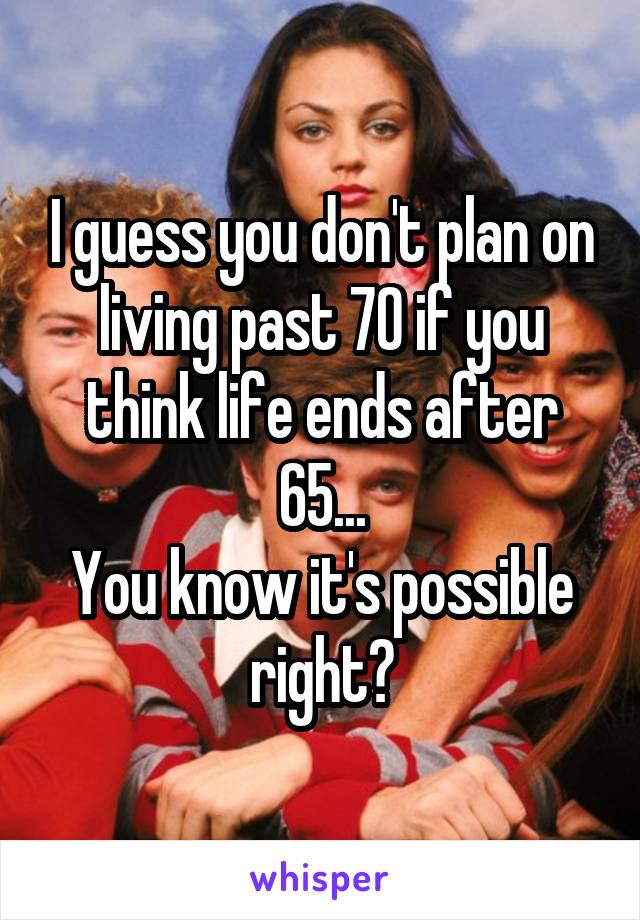 I guess you don't plan on living past 70 if you think life ends after 65...
You know it's possible right?