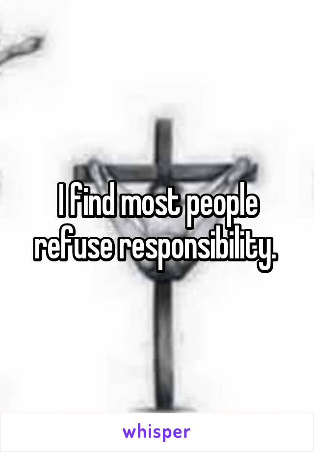 I find most people refuse responsibility. 