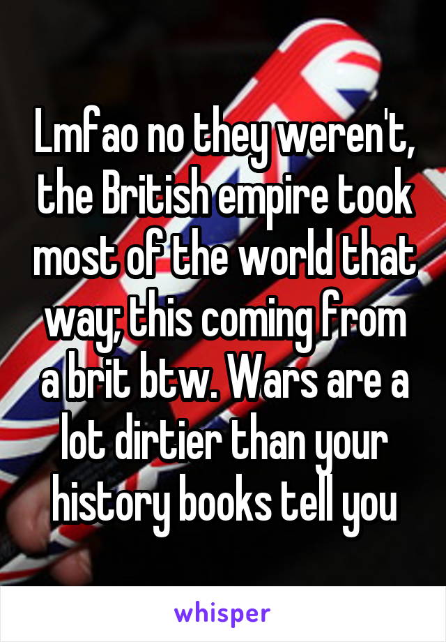 Lmfao no they weren't, the British empire took most of the world that way; this coming from a brit btw. Wars are a lot dirtier than your history books tell you