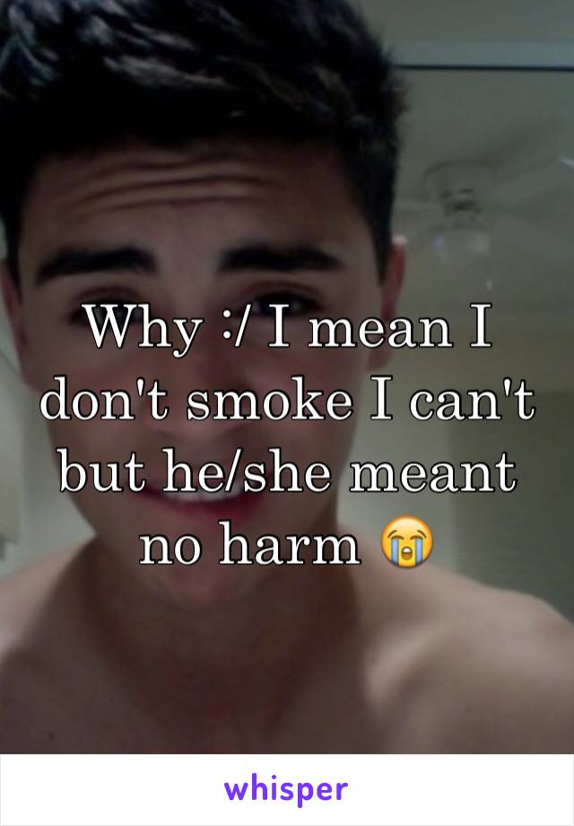 Why :/ I mean I don't smoke I can't but he/she meant no harm 😭