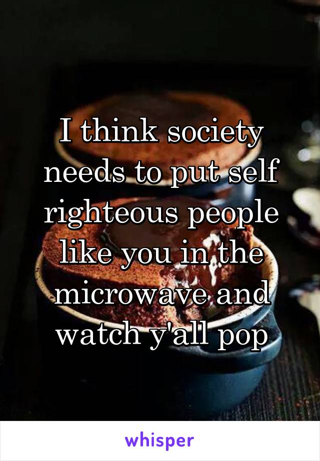 I think society needs to put self righteous people like you in the microwave and watch y'all pop