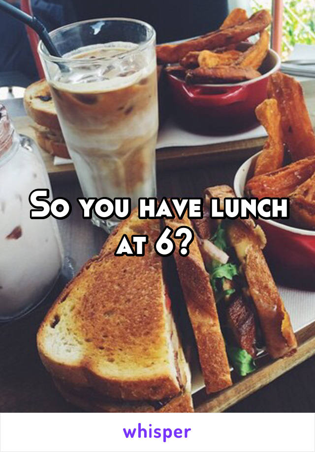 So you have lunch at 6? 