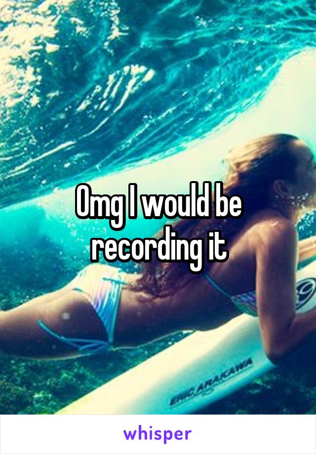 Omg I would be recording it