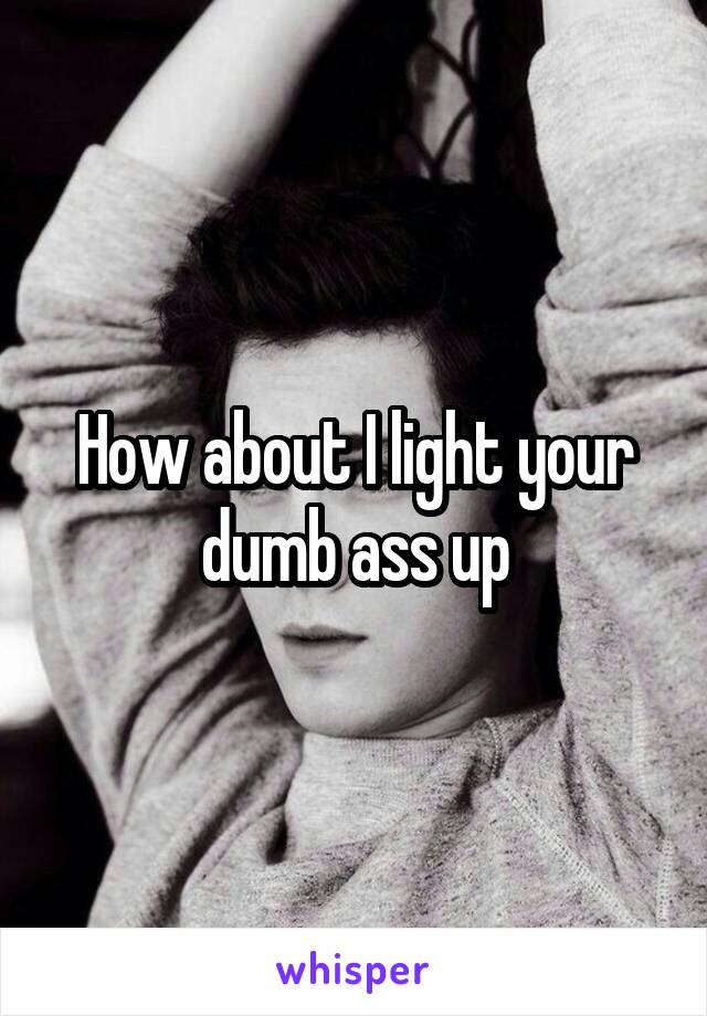 How about I light your dumb ass up