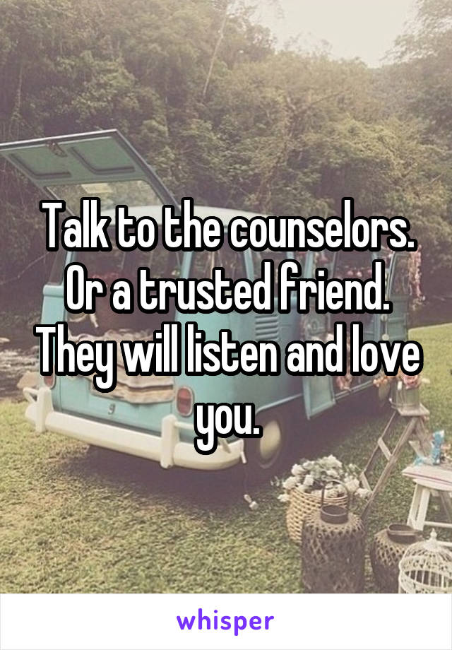 Talk to the counselors. Or a trusted friend. They will listen and love you.