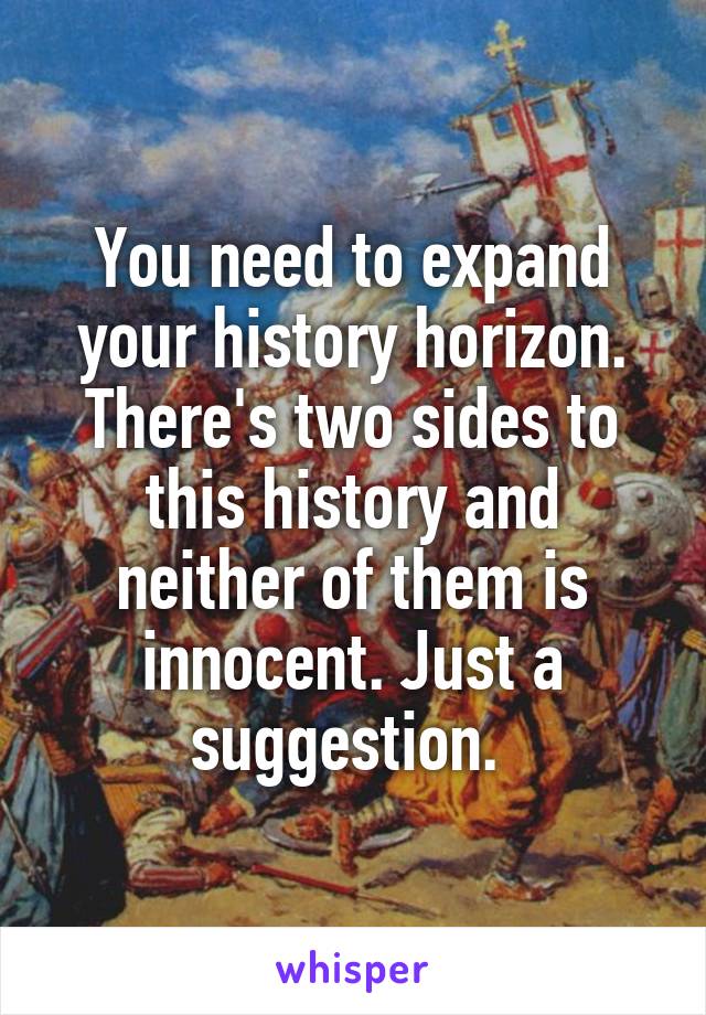 You need to expand your history horizon. There's two sides to this history and neither of them is innocent. Just a suggestion. 