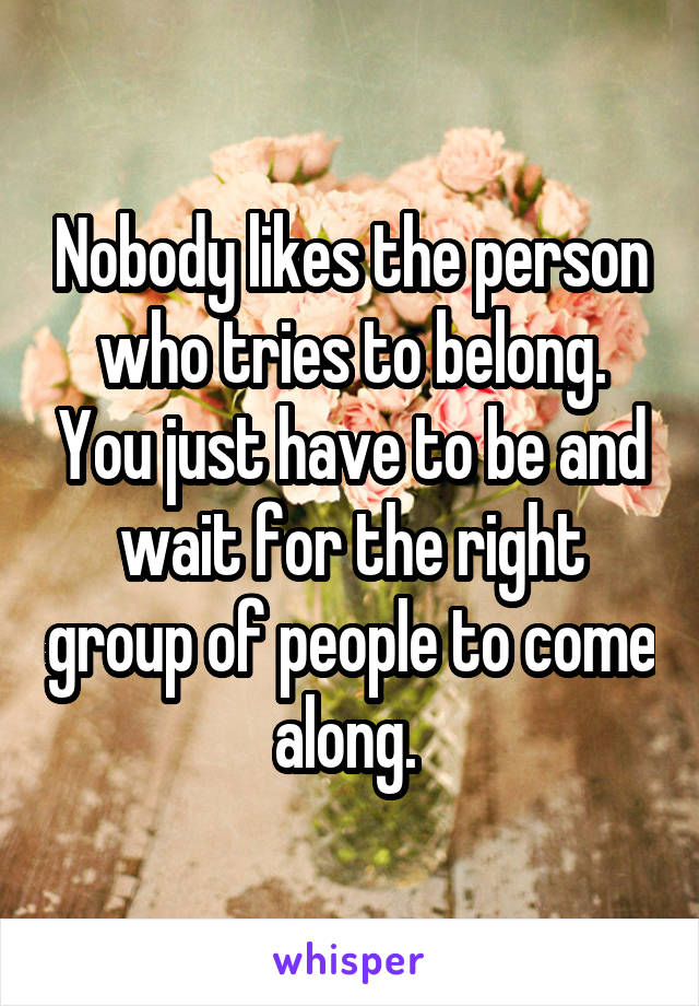 Nobody likes the person who tries to belong. You just have to be and wait for the right group of people to come along. 