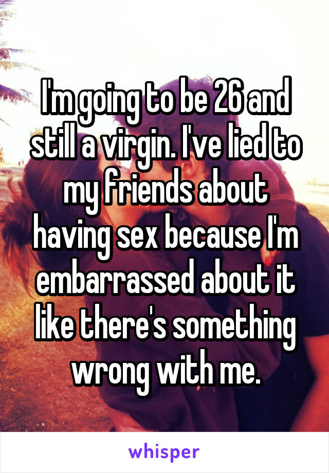I'm going to be 26 and still a virgin. I've lied to my friends about having sex because I'm embarrassed about it like there's something wrong with me.