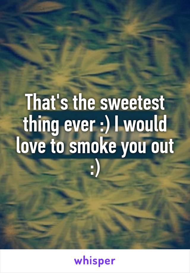 That's the sweetest thing ever :) I would love to smoke you out :)