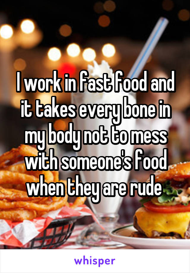 I work in fast food and it takes every bone in my body not to mess with someone's food when they are rude 