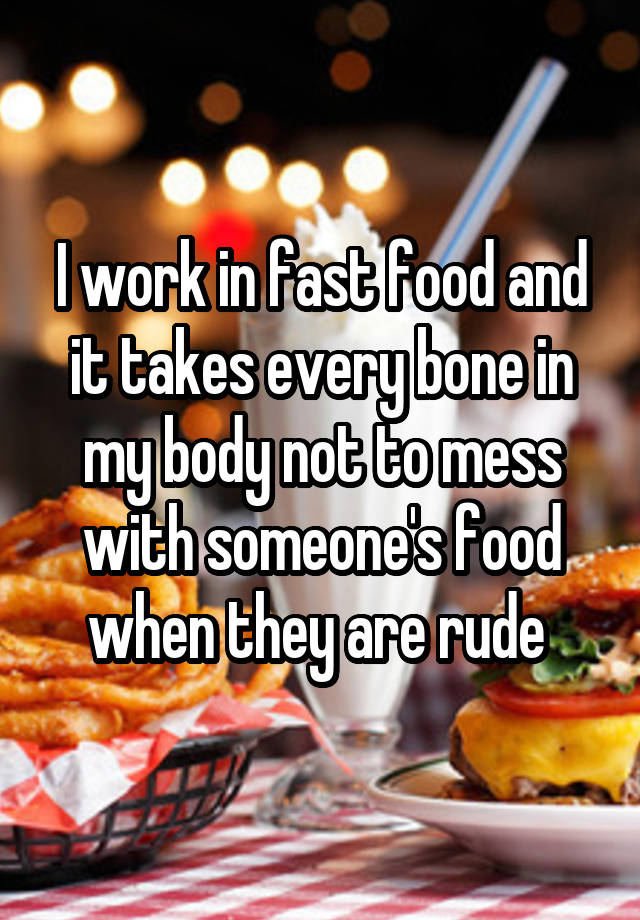 I work in fast food and it takes every bone in my body not to mess with someone