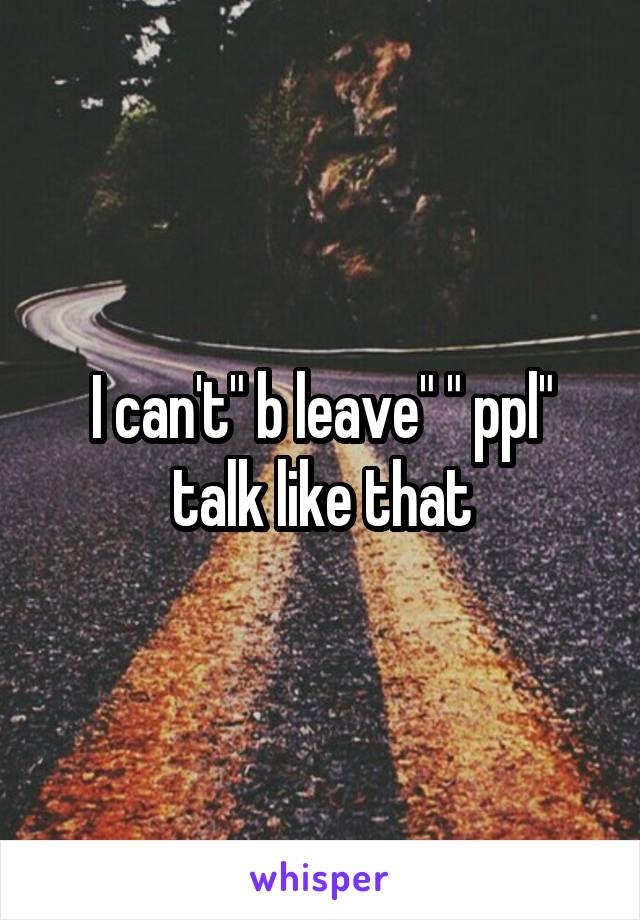 I can't" b leave" " ppl" talk like that