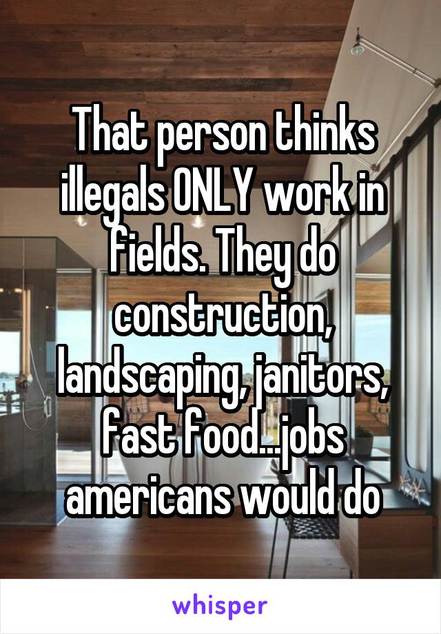 That person thinks illegals ONLY work in fields. They do construction, landscaping, janitors, fast food...jobs americans would do