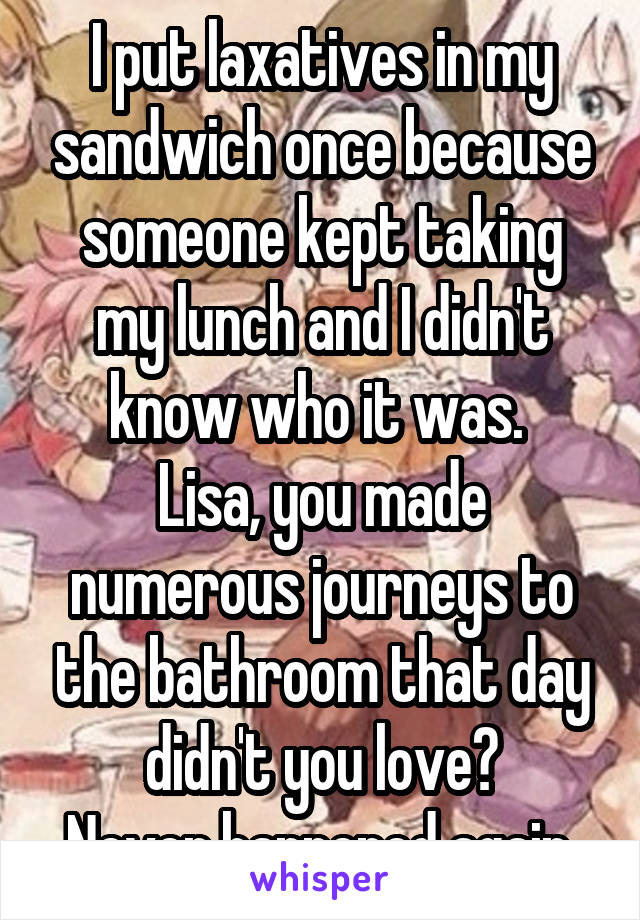 I put laxatives in my sandwich once because someone kept taking my lunch and I didn't know who it was. 
Lisa, you made numerous journeys to the bathroom that day didn't you love?
Never happened again.