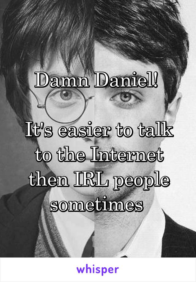 Damn Daniel! 

It's easier to talk to the Internet then IRL people sometimes 
