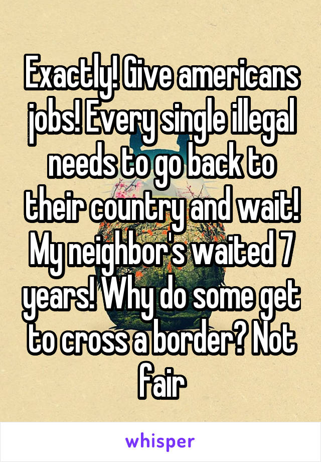 Exactly! Give americans jobs! Every single illegal needs to go back to their country and wait! My neighbor's waited 7 years! Why do some get to cross a border? Not fair
