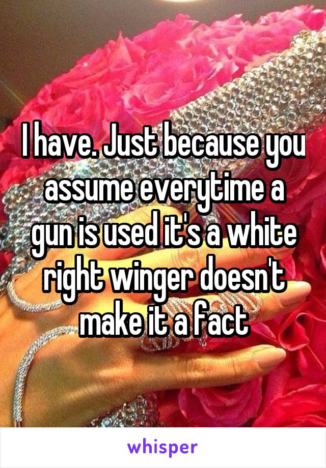 I have. Just because you assume everytime a gun is used it's a white right winger doesn't make it a fact