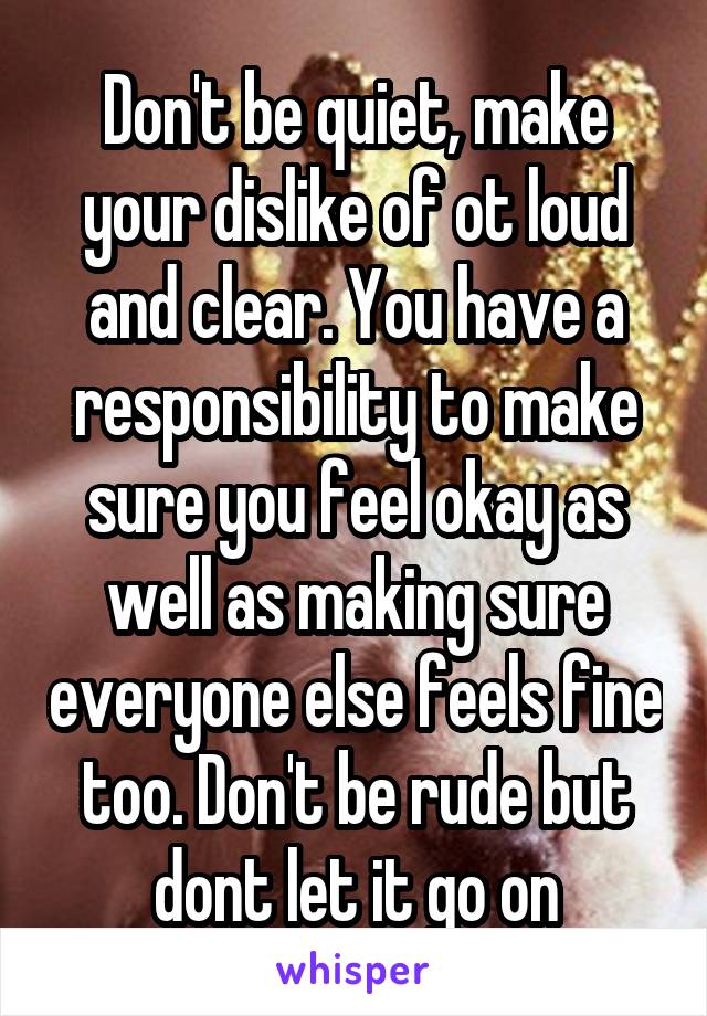 Don't be quiet, make your dislike of ot loud and clear. You have a responsibility to make sure you feel okay as well as making sure everyone else feels fine too. Don't be rude but dont let it go on