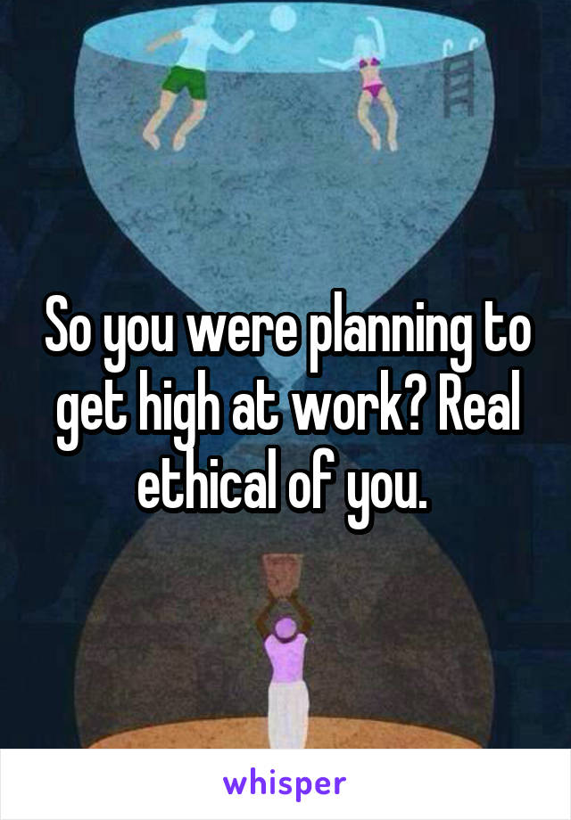 So you were planning to get high at work? Real ethical of you. 