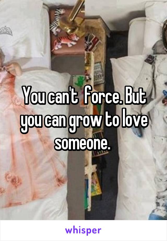 You can't  force. But you can grow to love someone. 