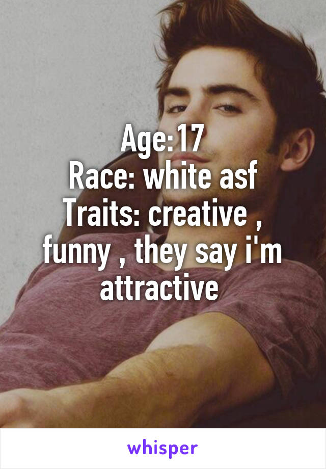 Age:17
Race: white asf
Traits: creative , funny , they say i'm attractive 
