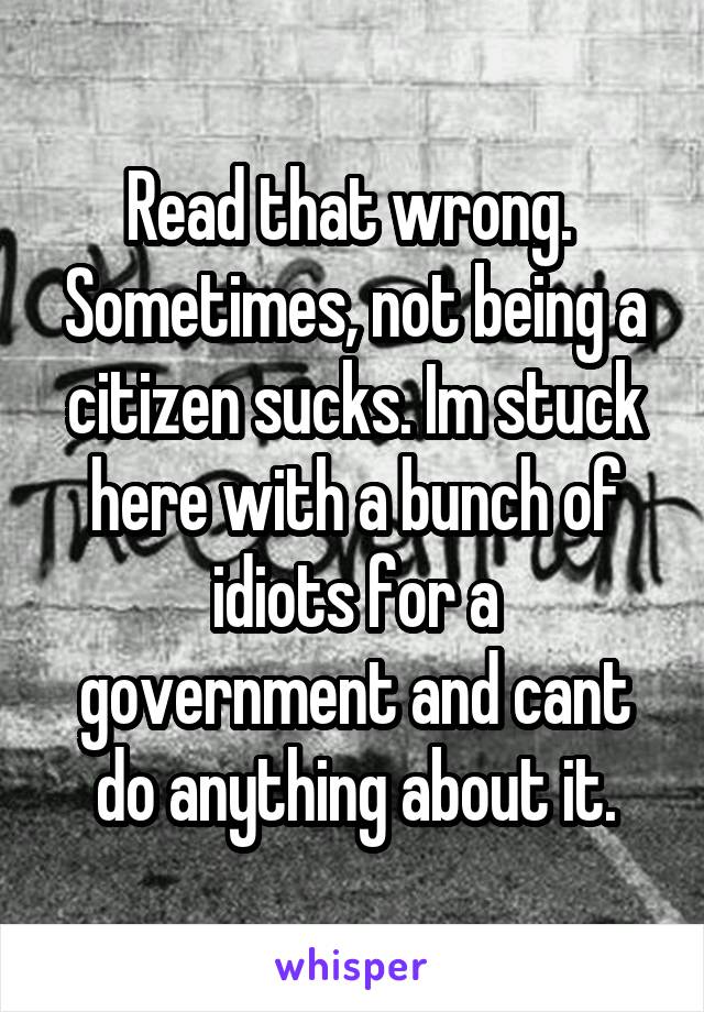 Read that wrong. 
Sometimes, not being a citizen sucks. Im stuck here with a bunch of idiots for a government and cant do anything about it.