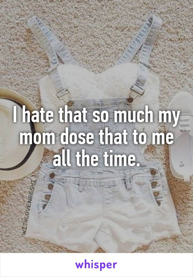 I hate that so much my mom dose that to me all the time.